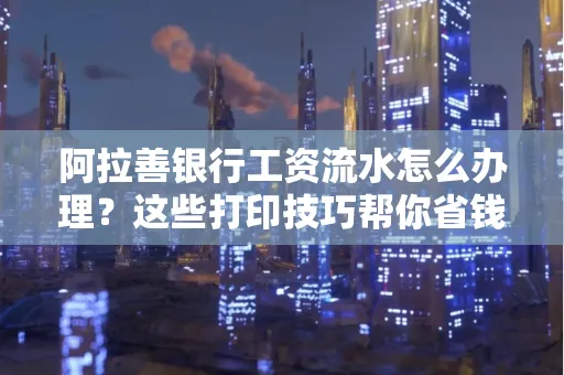 阿拉善银行工资流水怎么办理？这些打印技巧帮你省钱又省事！